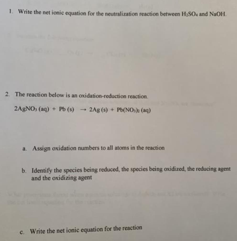 1. Write the net ionic equation for the neutralization reaction between H2SO4 and NaOH.
2. The reaction below is an oxidation-reduction reaction.
2AGNO: (aq) + Pb (s)
- 2Ag (s) + Pb(NOs)2 (aq)
a. Assign oxidation numbers to all atoms in the reaction
b. Identify the species being reduced, the species being oxidized, the reducing agent
and the oxidizing agent
c. Write the net ionic equation for the reaction
