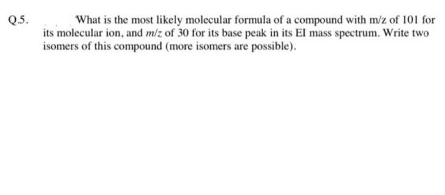 Q.5.
What is the most likely molecular formula of a compound with m/z of 101 for
its molecular ion, and m/z of 30 for its base peak in its El mass spectrum. Write two
isomers of this compound (more isomers are possible).

