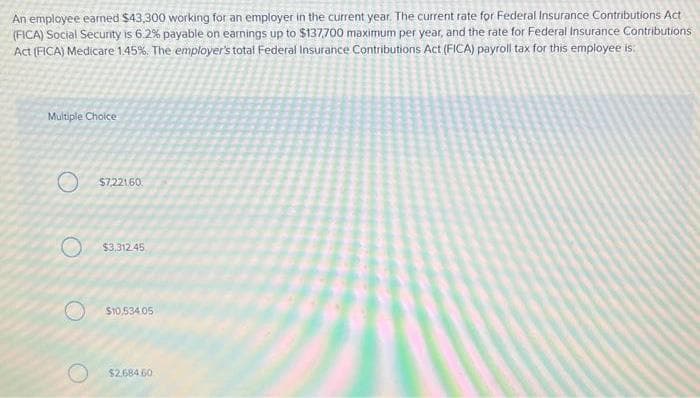 An employee earned $43,300 working for an employer in the current year. The current rate for Federal Insurance Contributions Act
(FICA) Social Security is 6.2% payable on earnings up to $137,700 maximum per year, and the rate for Federal Insurance Contributions
Act (FICA) Medicare 1.45%. The employer's total Federal Insurance Contributions Act (FICA) payroll tax for this employee is:
Multiple Choice
O
$7.221.60
$3,312.45
$10,534.05
$2.684 60