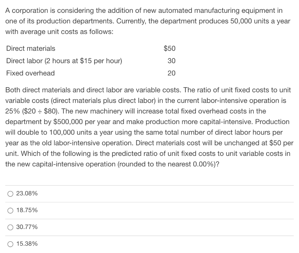 A corporation is considering the addition of new automated manufacturing equipment in
one of its production departments. Currently, the department produces 50,000 units a year
with average unit costs as follows:
Direct materials
Direct labor (2 hours at $15 per hour)
Fixed overhead
Both direct materials and direct labor are variable costs. The ratio of unit fixed costs to unit
variable costs (direct materials plus direct labor) in the current labor-intensive operation is
25% ($20 $80). The new machinery will increase total fixed overhead costs in the
department by $500,000 per year and make production more capital-intensive. Production
will double to 100,000 units a year using the same total number of direct labor hours per
year as the old labor-intensive operation. Direct materials cost will be unchanged at $50 per
unit. Which of the following is the predicted ratio of unit fixed costs to unit variable costs in
the new capital-intensive operation (rounded to the nearest 0.00%)?
O 23.08%
O 18.75%
O 30.77%
$50
30
20
O 15.38%