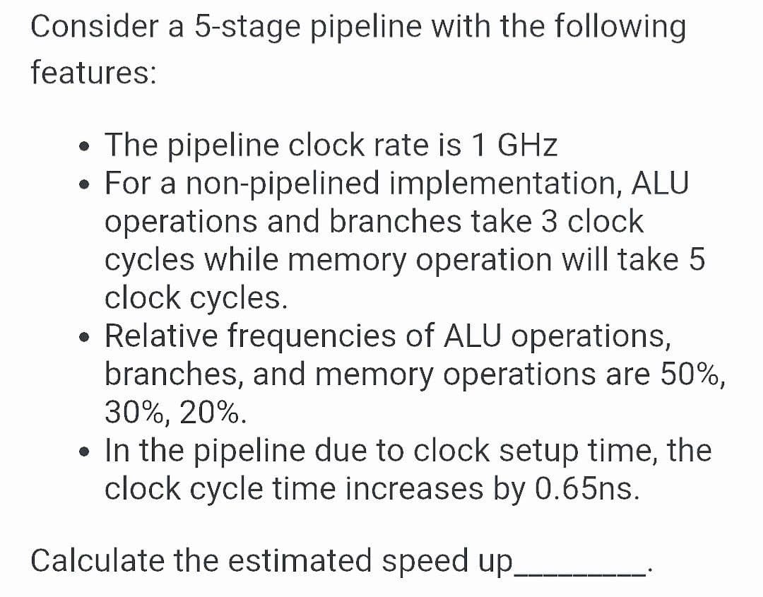 Consider a 5-stage pipeline with the following
features:
• The pipeline clock rate is 1 GHz
• For a non-pipelined implementation, ALU
operations and branches take 3 clock
cycles while memory operation will take 5
clock cycles.
• Relative frequencies of ALU operations,
branches, and memory operations are 50%,
30%, 20%.
• In the pipeline due to clock setup time, the
clock cycle time increases by 0.65ns.
Calculate the estimated speed up.

