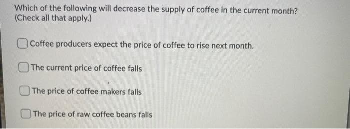 Which of the following will decrease the supply of coffee in the current month?
(Check all that apply.)
Coffee producers expect the price of coffee to rise next month.
The current price of coffee falls
The price of coffee makers falls
The price of raw coffee beans falls
