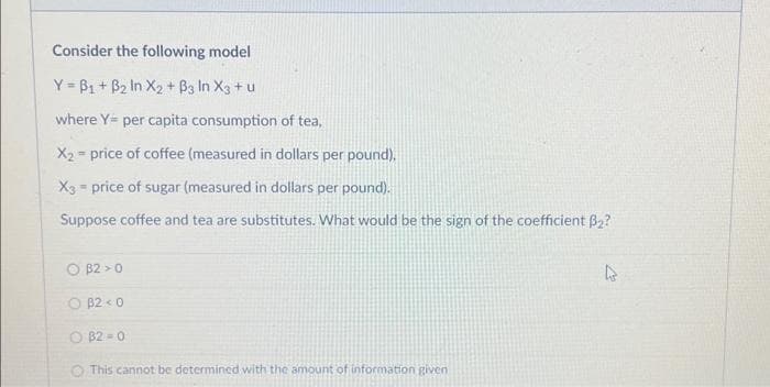 Consider the following model
Y=B₁ + B₂ In X₂+ B3 In X3 + u
where Y= per capita consumption of tea,
X₂= price of coffee (measured in dollars per pound).
X3 = price of sugar (measured in dollars per pound).
Suppose coffee and tea are substitutes. What would be the sign of the coefficient B₂?
O B2 0
OB2 <0
B2 0
This cannot be determined with the amount of information given