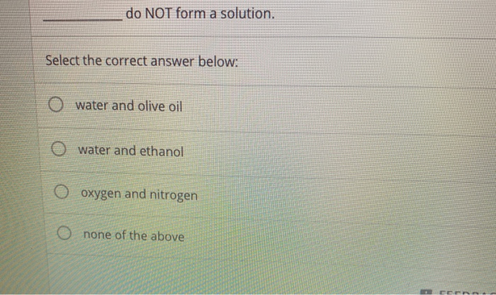 do NOT form a solution.
Select the correct answer below:
Owater and olive oil
O water and ethanol
oxygen and nitrogen
Onone of the above
cerr