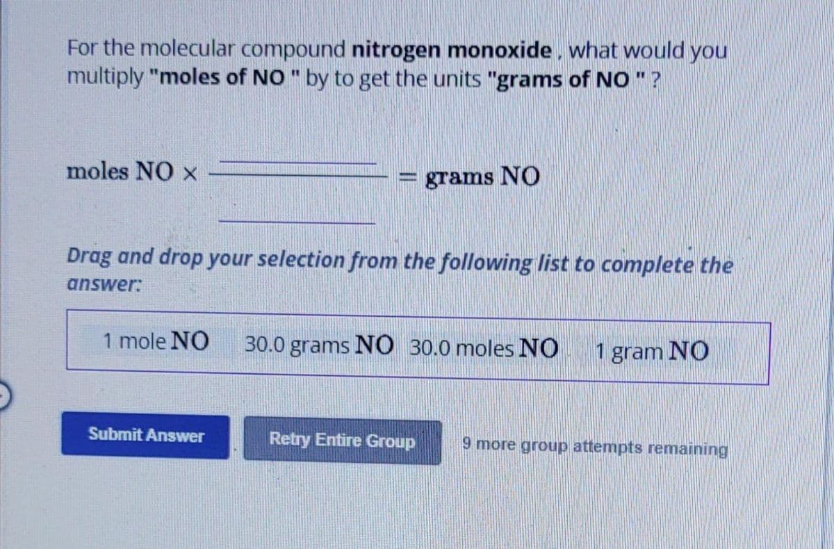 For the molecular compound nitrogen monoxide, what would you
multiply "moles of NO " by to get the units "grams of NO " ?
moles NO X
1 mole NO
www
Drag and drop your selection from the following list to complete the
answer:
Submit Answer
grams NO
30.0 grams NO 30.0 moles NO
Retry Entire Group
1 gram NO
9 more group attempts remaining