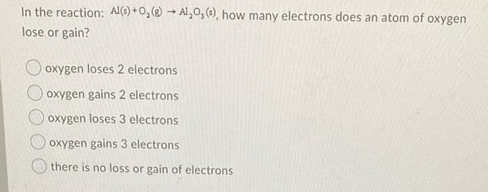 In the reaction: Al(s) + O₂(g) → Al₂O₂ (s), how many electrons does an atom of oxygen
lose or gain?
oxygen loses 2 electrons
oxygen gains 2 electrons
oxygen loses 3 electrons
oxygen gains 3 electrons
there is no loss or gain of electrons