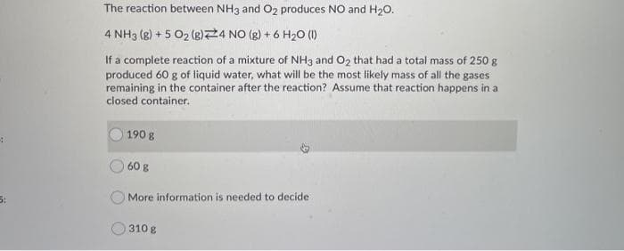 4
The reaction between NH3 and O2 produces NO and H₂O.
4 NH3 (8) + 5 O₂ (g) 24 NO(g) + 6 H₂O (1)
If a complete reaction of a mixture of NH3 and O₂ that had a total mass of 250 g
produced 60 g of liquid water, what will be the most likely mass of all the gases
remaining in the container after the reaction? Assume that reaction happens in a
closed container.
190 g
60 g
More information is needed to decide
310 g