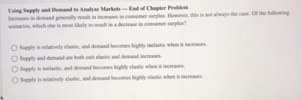 Using Supply and Demand to Analyze Markets-End of Chapter Problem
Increases in demand generally result in increases in consumer surplus. However, this is not always the case. Of the following
scenarios, which one is most likely to result in a decrease in consumer surplus?
Supply is relatively elastic, and demand becomes highly inelastic when it increases.
Supply and demand are both unit elastic and demand increases.
Supply is inelastic, and demand becomes highly elastic when it increases.
O Supply is relatively elastic, and demand becomes highly elastic when it increases.