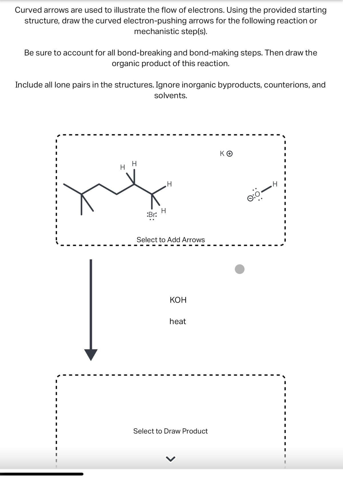 Curved arrows are used to illustrate the flow of electrons. Using the provided starting
structure, draw the curved electron-pushing arrows for the following reaction or
mechanistic step(s).
Be sure to account for all bond-breaking and bond-making steps. Then draw the
organic product of this reaction.
Include all lone pairs in the structures. Ignore inorganic byproducts, counterions, and
solvents.
I
I
I
I
I
I
I
I
I
1
I
1
I
1
1
H
xx
:Br:
‚H
Select to Add Arrows
KOH
heat
Select to Draw Product
KO
0:0-