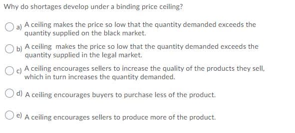 Why do shortages develop under a binding price ceiling?
O a) A ceiling makes the price so low that the quantity demanded exceeds the
quantity supplied on the black market.
O b) A ceiling makes the price so low that the quantity demanded exceeds the
b)
quantity supplied in the legal market.
Og A ceiling encourages sellers to increase the quality of the products they sell,
which in turn increases the quantity demanded.
Od) A ceiling encourages buyers to purchase less of the product.
O e) A ceiling encourages sellers to produce more of the product.
e)
