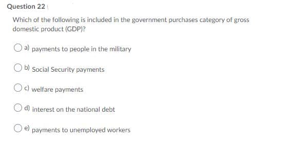 Question 22
Which of the following is included in the government purchases category of gross
domestic product (GDP)?
a) payments to people in the military
O b) Social Security payments
Oc) welfare payments
d) interest on the national debt
payments to unemployed workers

