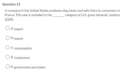Question 21
A company in the United States produces dog treats and sells them to consumers in
France. This sale is included in the .
category of U.S. gross domestic product
(GDP).
a) import
b) export
Oc) consumption
d) investment
government purchases
