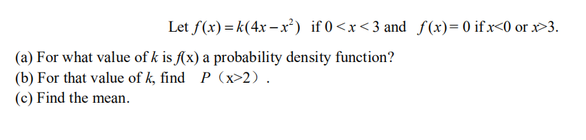Let f(x) = k(4x –x²) if 0<x<3 and f(x)=0 ifx<0 or x>3.
(a) For what value of k is f(x) a probability density function?
(b) For that value of k, find P (x>2).
(c) Find the mean.
