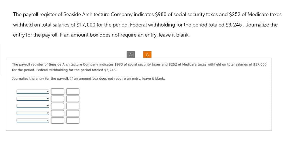 The payroll register of Seaside Architecture Company indicates $980 of social security taxes and $252 of Medicare taxes
withheld on total salaries of $17,000 for the period. Federal withholding for the period totaled $3,245. Journalize the
entry for the payroll. If an amount box does not require an entry, leave it blank.
The payroll register of Seaside Architecture Company indicates $980 of social security taxes and $252 of Medicare taxes withheld on total salaries of $17,000
for the period. Federal withholding for the period totaled $3,245.
Journalize the entry for the payroll. If an amount box does not require an entry, leave it blank.