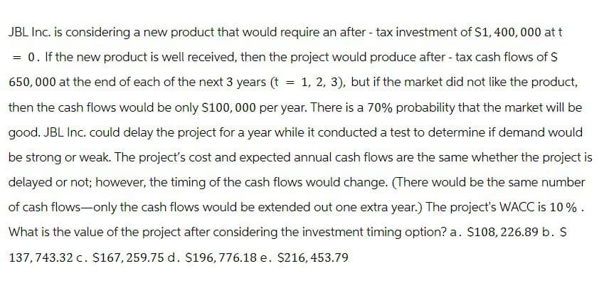 JBL Inc. is considering a new product that would require an after-tax investment of $1,400,000 at t
= 0. If the new product is well received, then the project would produce after-tax cash flows of $
650,000 at the end of each of the next 3 years (t = 1, 2, 3), but if the market did not like the product,
then the cash flows would be only $100,000 per year. There is a 70% probability that the market will be
good. JBL Inc. could delay the project for a year while it conducted a test to determine if demand would
be strong or weak. The project's cost and expected annual cash flows are the same whether the project is
delayed or not; however, the timing of the cash flows would change. (There would be the same number
of cash flows-only the cash flows would be extended out one extra year.) The project's WACC is 10%.
What is the value of the project after considering the investment timing option? a. $108, 226.89 b. $
137, 743.32 c. $167, 259.75 d. $196, 776.18 e. $216, 453.79