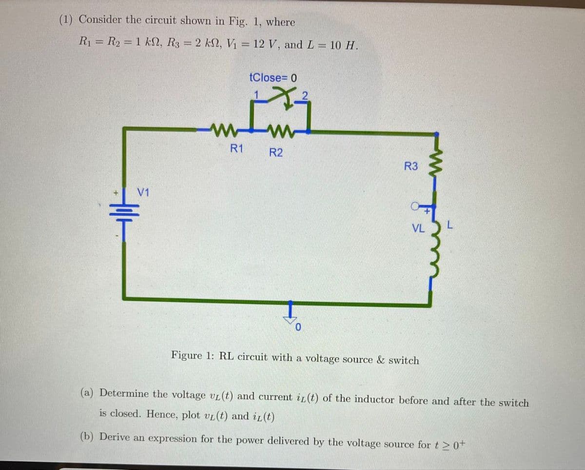 (1) Consider the circuit shown in Fig. 1, where
R₁ = R2 = 1 ks, R3 = 2 ks, V₁ = 12 V, and L = 10 H.
tClose=0
V1
R1
R2
223
R3
F
VL
0
Figure 1: RL circuit with a voltage source & switch
(a) Determine the voltage vL(t) and current i(t) of the inductor before and after the switch
is closed. Hence, plot vL (t) and iz(t)
(b) Derive an expression for the power delivered by the voltage source for t≥ 0+