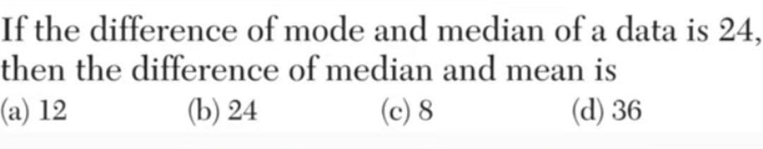 If the difference of mode and median of a data is 24,
then the difference of median and mean is
(a) 12
(b) 24
(c) 8
(d) 36