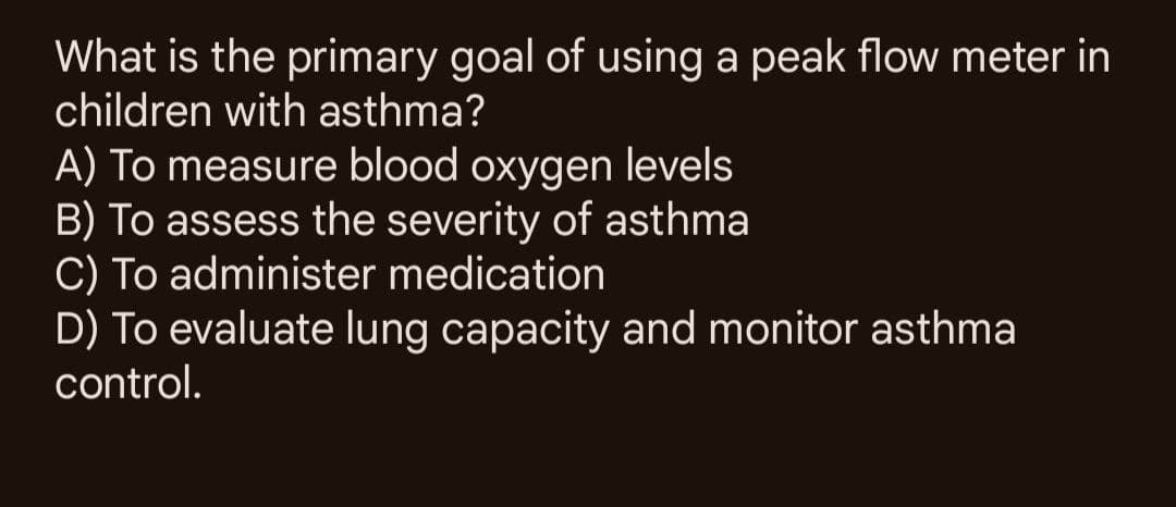 What is the primary goal of using a peak flow meter in
children with asthma?
A) To measure blood oxygen levels
B) To assess the severity of asthma
C) To administer medication
D) To evaluate lung capacity and monitor asthma
control.