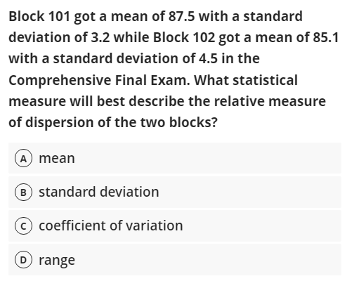 Block 101 got a mean of 87.5 with a standard
deviation of 3.2 while Block 102 got a mean of 85.1
with a standard deviation of 4.5 in the
Comprehensive Final Exam. What statistical
measure will best describe the relative measure
of dispersion of the two blocks?
A mean
B) standard deviation
coefficient of variation
D range
