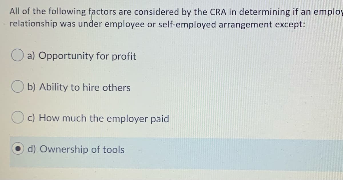 All of the following factors are considered by the CRA in determining if an employ
relationship was under employee or self-employed arrangement except:
a) Opportunity for profit
O b) Ability to hire others
Oc) How much the employer paid
d) Ownership of tools
