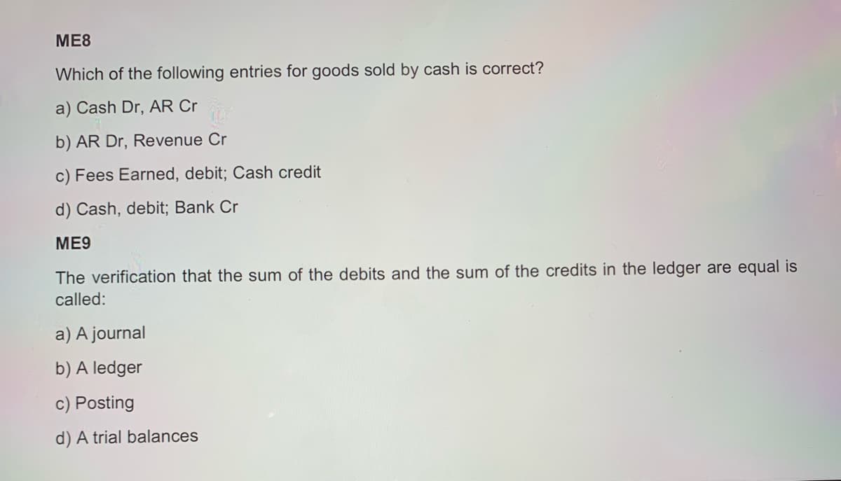 ME8
Which of the following entries for goods sold by cash is correct?
a) Cash Dr, AR Cr
b) AR Dr, Revenue Cr
c) Fees Earned, debit; Cash credit
d) Cash, debit; Bank Cr
ME9
The verification that the sum of the debits and the sum of the credits in the ledger are equal is
called:
a) A journal
b) A ledger
c) Posting
d) A trial balances
