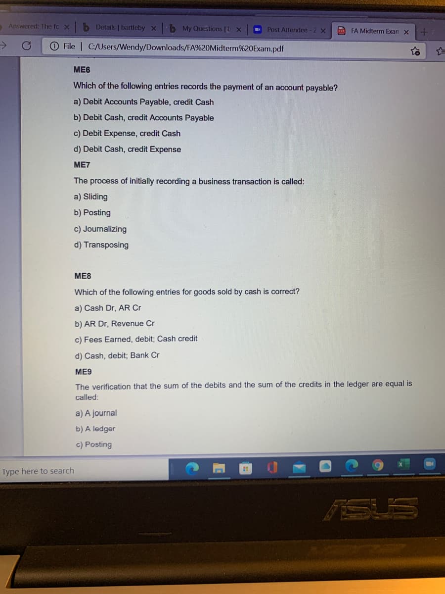 Answered: The fo x
b Details | bartleby x
b My Questions |b x
Post Altendee -2 x
FA Midterm Exan X
->
File | C:/Users/Wendy/Downloads/FA%20Midterm%20Exam.pdf
ME6
Which of the following entries records the payment of an account payable?
a) Debit Accounts Payable, credit Cash
b) Debit Cash, credit Accounts Payable
c) Debit Expense, credit Cash
d) Debit Cash, credit Expense
ME7
The process of initially recording a business transaction is called:
a) Sliding
b) Posting
c) Journalizing
d) Transposing
ME8
Which of the following entries for goods sold by cash is correct?
a) Cash Dr, AR Cr
b) AR Dr, Revenue Cr
c) Fees Earned, debit; Cash credit
d) Cash, debit; Bank Cr
ME9
The verification that the sum of the debits and the sum of the credits in the ledger are equal is
called:
a) A journal
b) A ledger
c) Posting
Type here to search
