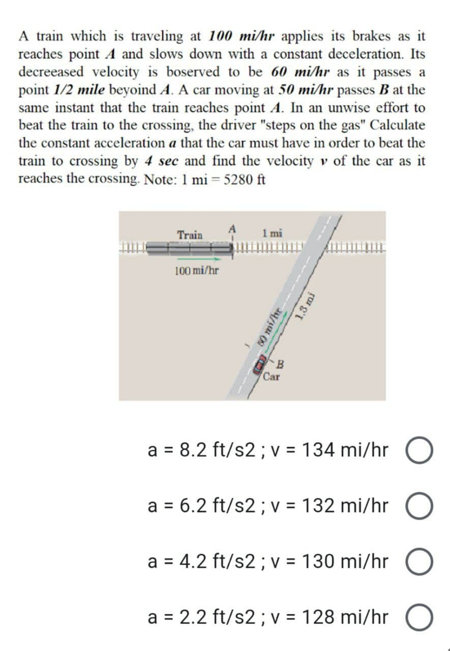 A train which is traveling at 100 mi/hr applies its brakes as it
reaches point A and slows down with a constant deceleration. Its
decreeased velocity is boserved to be 60 mi/hr as it passes a
point 1/2 mile beyoind A. A car moving at 50 mi/hr passes B at the
same instant that the train reaches point A. In an unwise effort to
beat the train to the crossing, the driver "steps on the gas" Calculate
the constant acceleration a that the car must have in order to beat the
train to crossing by 4 sec and find the velocity v of the car as it
reaches the crossing. Note: 1 mi=5280 ft
Train
1 mi
100 mi/hr
50 mi/hr
1.3 mi
B
Car
a = 8.2 ft/s2; v = 134 mi/hr O
a = 6.2 ft/s2 ; v = 132 mi/hr O
a = 4.2 ft/s2; v = 130 mi/hr
O
a = 2.2 ft/s2; v = 128 mi/hr O
