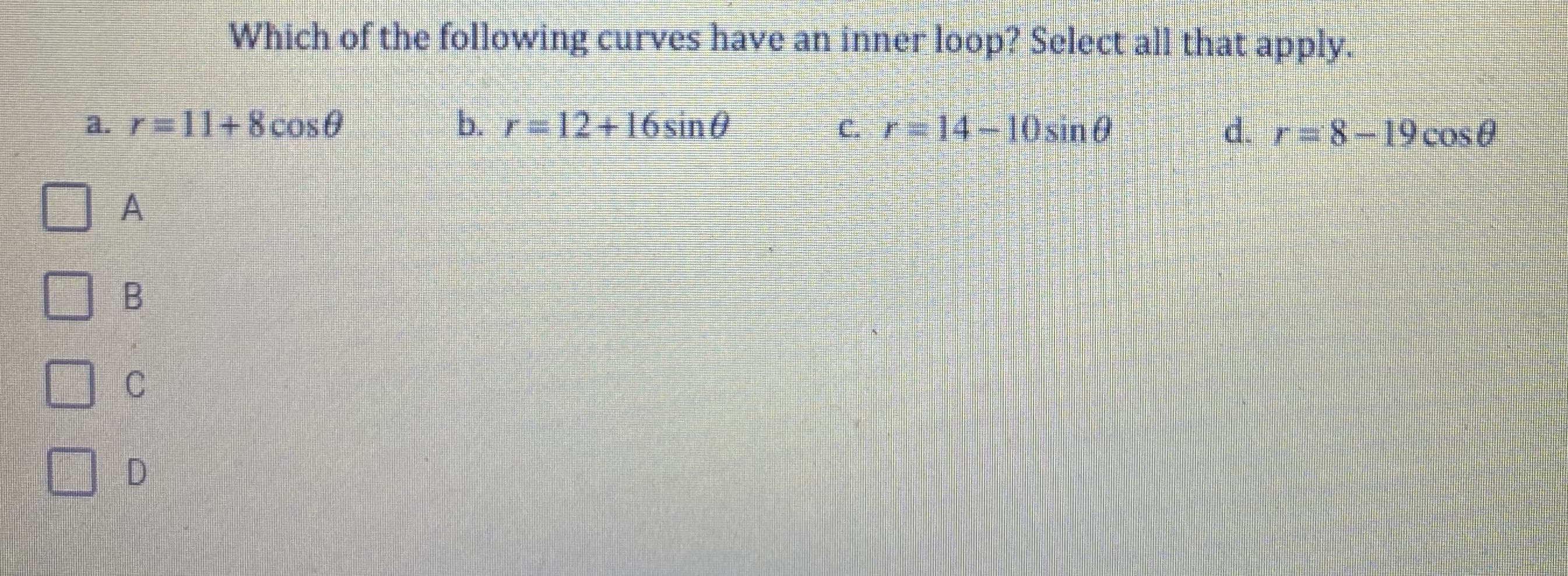 Which of the following curves have an inner loop? Select all that apply.
a. r=11+8cose
b. r=12+16sin0
cr=14-10sind
d. r= 8-19ecos@
C.

