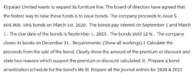 Kirpalani Limited wants to expand its furniture line. The board of directors have agreed that
the fastest way to raise these funds is to issue bonds. The company proceeds to issue $
600,000, 10% bonds on March 1st, 2020. The bonds pay interest on September 1 and March
1. The due date of the bonds is September 1, 2023. The bonds yield 12%. The company
closes its books on December 31. Requirements: (Show all workings) I. Calculate the
proceeds from the sale of the bond. Clearly show the amount of the premium or discount and
state two reasons which support the premium or discount calculated. II. Prepare a bond
amortization schedule for the bond's life III. Prepare all the journal entries for 2020 & 2021