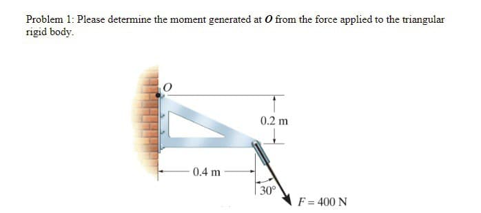Problem 1: Please determine the moment generated at O from the force applied to the triangular
rigid body.
0.4 m
0.2 m
30°
F = 400 N