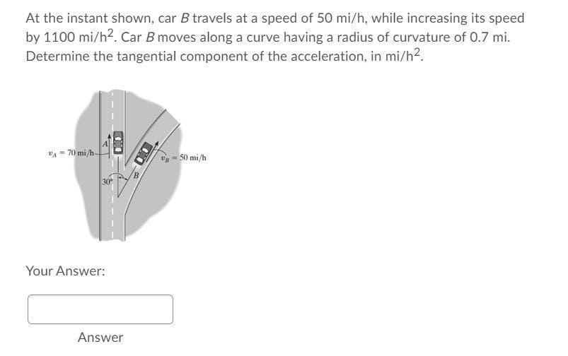 At the instant shown, car B travels at a speed of 50 mi/h, while increasing its speed
by 1100 mi/h². Car B moves along a curve having a radius of curvature of 0.7 mi.
Determine the tangential component of the acceleration, in mi/h².
A = 70 mi/h-
30°
Your Answer:
Answer
B = 50 mi/h