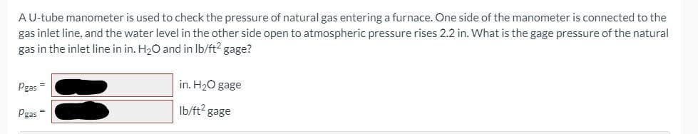 A U-tube manometer is used to check the pressure of natural gas entering a furnace. One side of the manometer is connected to the
gas inlet line, and the water level in the other side open to atmospheric pressure rises 2.2 in. What is the gage pressure of the natural
gas in the inlet line in in. H₂O and in lb/ft² gage?
Pgas
Pgas =
in. H₂O gage
lb/ft² gage