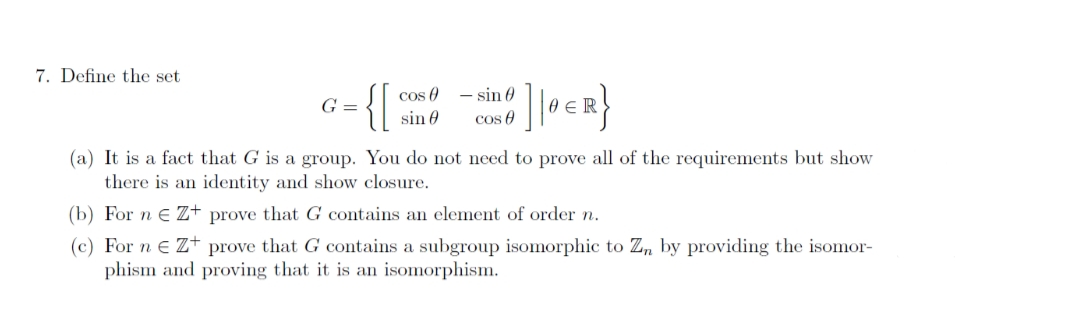 7. Define the set
G =
(a) It is a fact that G is a group.
cos
{[ ]|OER}
sin 0
sin
cos
You do not need to prove all of the requirements but show
there is an identity and show closure.
(b) For n € Z+ prove that G contains an element of order n.
(c) For ne Z+ prove that G contains a subgroup isomorphic to Zn by providing the isomor-
phism and proving that it is an isomorphism.