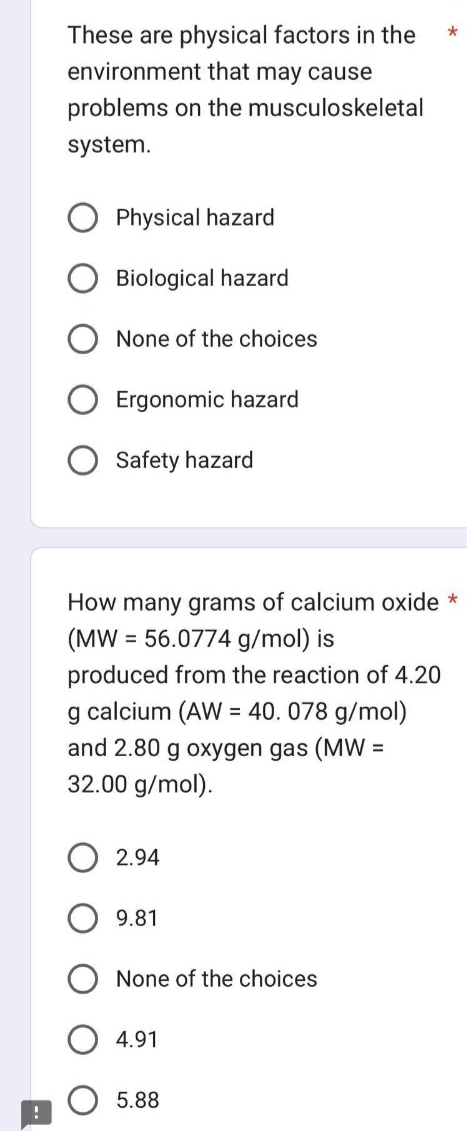 !
These are physical factors in the
environment that may cause
problems on the musculoskeletal
system.
Physical hazard
Biological hazard
None of the choices
Ergonomic hazard
Safety hazard
How many grams of calcium oxide *
(MW = 56.0774 g/mol) is
produced from the reaction of 4.20
g calcium (AW = 40.078 g/mol)
and 2.80 g oxygen gas (MW =
32.00 g/mol).
2.94
9.81
None of the choices
4.91
*
5.88