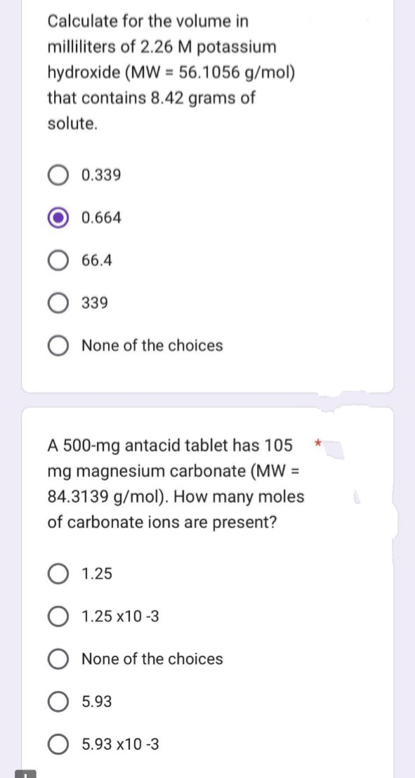 Calculate for the volume in
milliliters of 2.26 M potassium
hydroxide (MW = 56.1056 g/mol)
that contains 8.42 grams of
solute.
0.339
0.664
66.4
339
None of the choices
A 500-mg antacid tablet has 105
mg magnesium carbonate (MW =
84.3139 g/mol). How many moles
of carbonate ions are present?
1.25
1.25 X10-3
None of the choices
5.93
5.93 x10 -3