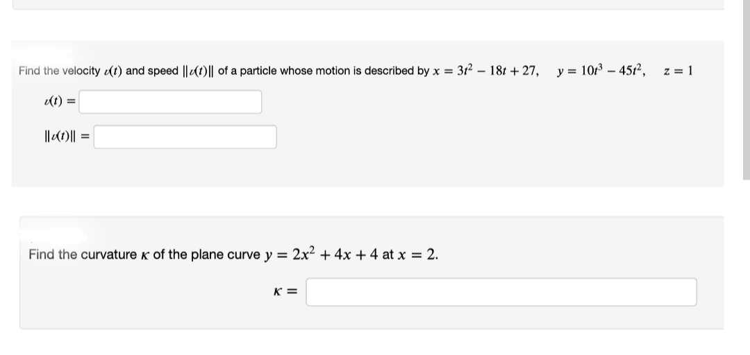 Find the velocity (t) and speed ||t)|| of a particle whose motion is described by x = 31² - 18t + 27,
u(t)=
||v(1)|| =
Find the curvature of the plane curve y = 2x² + 4x + 4 at x = 2.
K=
y = 101³ - 451²,
z = 1