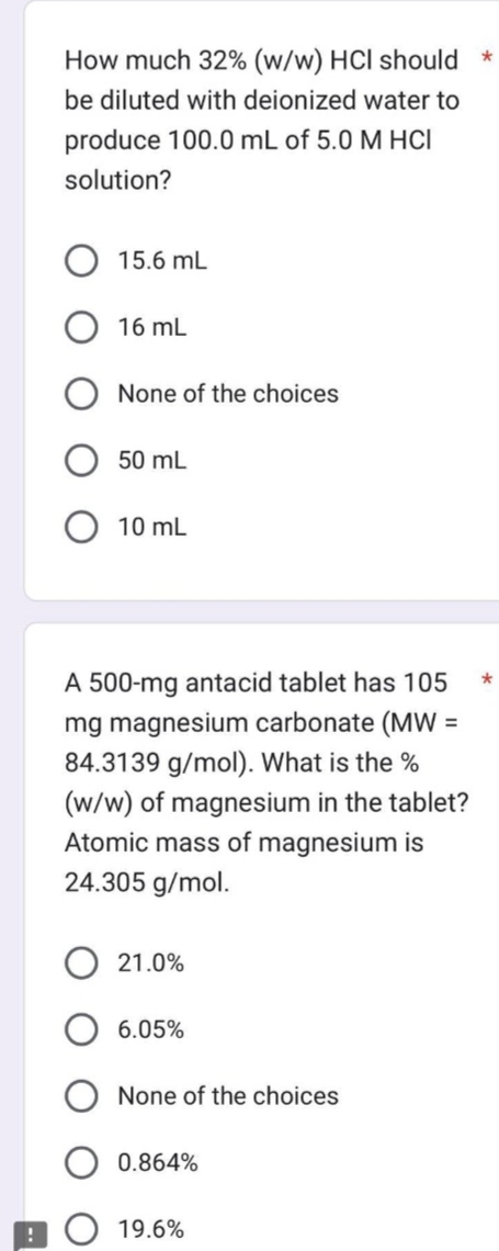 !
How much 32% (w/w) HCI should *
be diluted with deionized water to
produce 100.0 mL of 5.0 M HCI
solution?
15.6 mL
16 mL
None of the choices
50 mL
10 mL
A 500-mg antacid tablet has 105
mg magnesium carbonate (MW =
84.3139 g/mol). What is the %
(w/w) of magnesium in the tablet?
Atomic mass of magnesium is
24.305 g/mol.
21.0%
6.05%
None of the choices
0.864%
19.6%
*