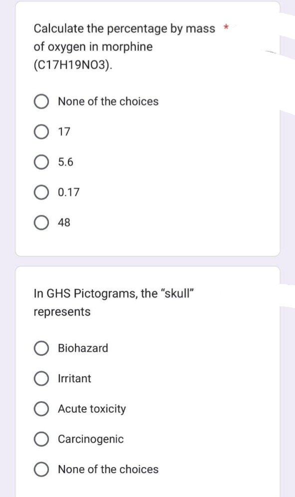 Calculate the percentage by mass
of oxygen in morphine
(C17H19N03).
None of the choices
17
5.6
0.17
48
In GHS Pictograms, the "skull"
represents
Biohazard
Irritant
Acute toxicity
Carcinogenic
None of the choices
*