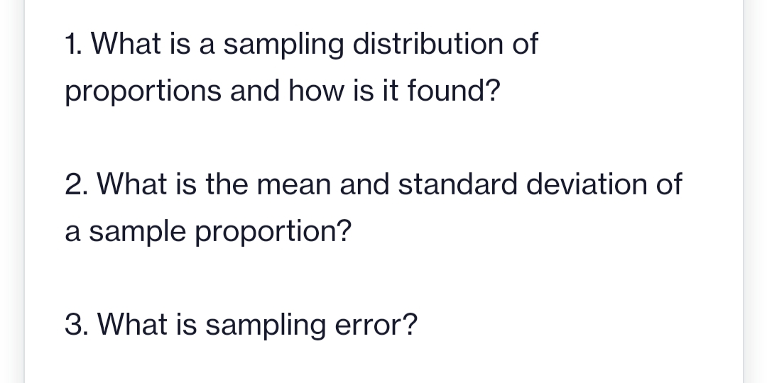 1. What is a sampling distribution of
proportions and how is it found?
2. What is the mean and standard deviation of
a sample proportion?
3. What is sampling error?