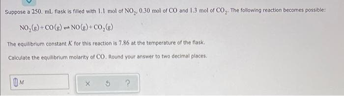 Suppose a 250. mL flask is filled with 1.1 mol of NO,, 0.30 mol of CO and 1,3 mol of CO,. The following reaction becomes possible:
NO, (g) +co(g) - NO(s)+Co,(g)
The equilibrium constant K for this reaction is 7.86 at the temperature of the flask.
Calculate the equilibrium molarity of CO. Round your answer to two decimal places.

