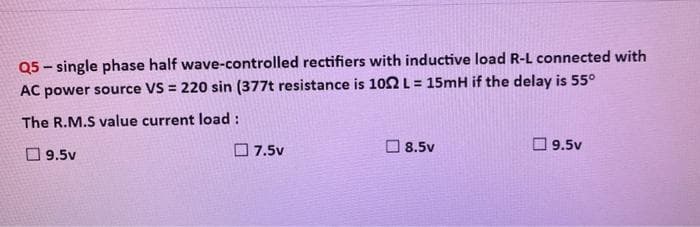 Q5-single phase half wave-controlled rectifiers with inductive load R-L connected with
AC power source VS = 220 sin (377t resistance is 102 L = 15mH if the delay is 55°
The R.M.S value current load :
9.5v
7.5v
8.5v
9.5v