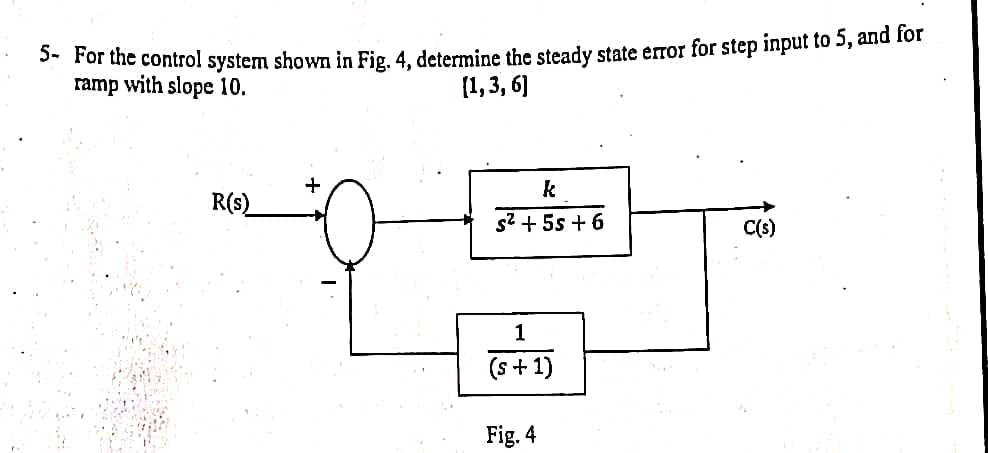 5- For the control system shown in Fig. 4, determine the steady state error for step input to 5, and for
ramp with slope 10.
(1,3,6]
R(s)
k
s² + 5s +6
1
(s + 1)
Fig. 4
C(s)