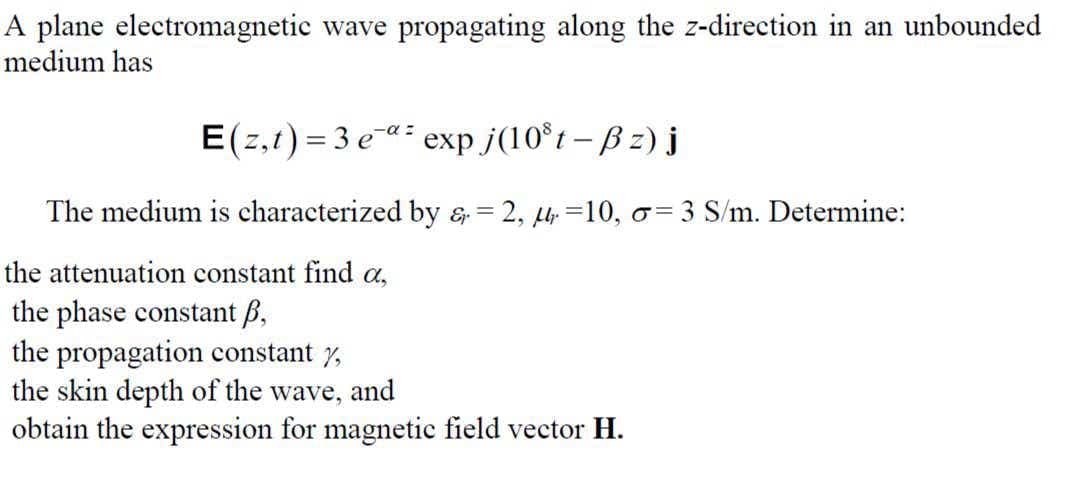 A plane electromagnetic wave propagating along the z-direction in an unbounded
medium has
E(z,t)=3e" exp j(10³t-ßz) j
The medium is characterized by & = 2, 10, o=3 S/m. Determine:
the attenuation constant find a,
the phase constant p,
the propagation constant y,
the skin depth of the wave, and
obtain the expression for magnetic field vector H.