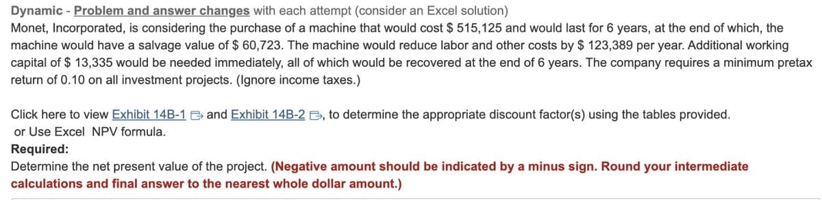 Dynamic - Problem and answer changes with each attempt (consider an Excel solution)
Monet, Incorporated, is considering the purchase of a machine that would cost $ 515,125 and would last for 6 years, at the end of which, the
machine would have a salvage value of $ 60,723. The machine would reduce labor and other costs by $ 123,389 per year. Additional working
capital of $ 13,335 would be needed immediately, all of which would be recovered at the end of 6 years. The company requires a minimum pretax
return of 0.10 on all investment projects. (Ignore income taxes.)
Click here to view Exhibit 14B-1 and Exhibit 14B-2, to determine the appropriate discount factor(s) using the tables provided.
or Use Excel NPV formula.
Required:
Determine the net present value of the project. (Negative amount should be indicated by a minus sign. Round your intermediate
calculations and final answer to the nearest whole dollar amount.)