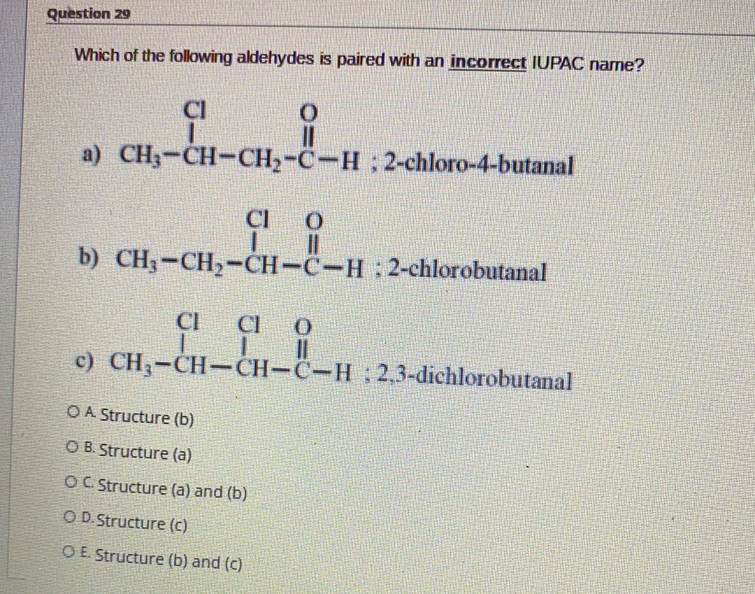 Question 29
Which of the following aldehydes is paired with an incorrect IUPAC name?
Cl
a) CH3-CH-CH2-C-H ; 2-chloro-4-butanal
CI
b) CH3-CH2-CH-C-H: 2-chlorobutanal
CI
Cl O
c) CH3-CH-CH-C-H 2,3-dichlorobutanal
O A Structure (b)
O B. Structure (a)
OC Structure (a) and (b)
O D.Structure (c)
O E. Structure (b) and (c)
