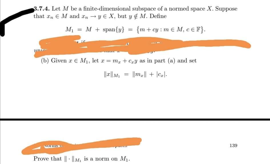 3.7.4. Let M be a finite-dimensional subspace of a normed space X. Suppose
that xn E M and rn - y E X, but y M. Define
M1 = M + span{y}
{m+cy : m € M, CEF}.
(b) Given a E M1, let r = m, + Czy as in part (a) and set
%3D
||||M, = ||m|| + |cl-
%3D
139
Prove that || - ||M, is a norm on M1.
