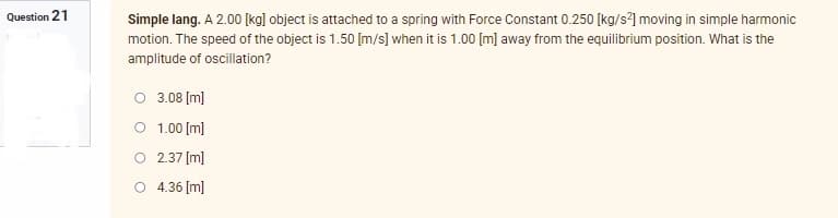 Question 21
Simple lang. A 2.00 [kg] object is attached to a spring with Force Constant 0.250 [kg/s²] moving in simple harmonic
motion. The speed of the object is 1.50 [m/s] when it is 1.00 [m] away from the equilibrium position. What is the
amplitude of oscillation?
O 3.08 [m]
1.00 [m]
2.37 [m]
O 4.36 [m]