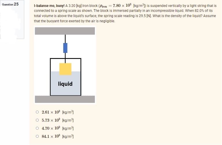 Question 25
l-balanse mo, buoy! A 3.20 [kg] Iron block (Piron = 7.80 x 10³ [kg/m³]) is suspended vertically by a light string that is
connected to a spring scale as shown. The block is immersed partially in an incompressible liquid. When 82.0% of its
total volume is above the liquid's surface, the spring scale reading is 29.5 [N]. What is the density of the liquid? Assume
that the buoyant force exerted by the air is negligible.
liquid
○ 2.61 x 10³ [kg/m³]
O 5.73 x 10² [kg/m³]
4.70 x 10² [kg/m³]
O 84.1 x 10³ [kg/m³]