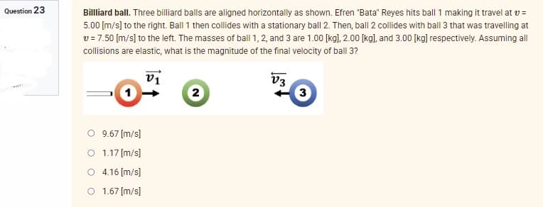 Question 23
Billliard ball. Three billiard balls are aligned horizontally as shown. Efren "Bata" Reyes hits ball 1 making it travel at v =
5.00 [m/s] to the right. Ball 1 then collides with a stationary ball 2. Then, ball 2 collides with ball 3 that was travelling at
v = 7.50 [m/s] to the left. The masses of ball 1, 2, and 3 are 1.00 [kg], 2.00 [kg], and 3.00 [kg] respectively. Assuming all
collisions are elastic, what is the magnitude of the final velocity of ball 3?
V1
V3
2
3
O 9.67 [m/s]
O 1.17 [m/s]
4.16 [m/s]
O 1.67 [m/s]