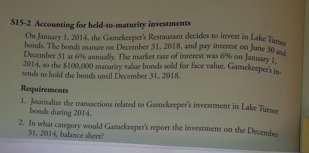 bonds. The bonds mature on December 31, 2018, and pay interest on June 30 and
On January 1, 2014, the Gamekeeper's Restaurant decides to invest in Lake Turner
S15-2 Accounting for held-to-maturity investments
December 31 at 6% annually. The market rate of interest was 6% on
2014, so the $100,000 maturity value bonds sold for face value. Gamekeeper's in
tends to hold the bonds until December 31, 2018.
January 1,
Requirements
1. Journalize the transactions related to Gamekeeper's investment in Lake Turner
bonds during 2014.
2. In what category would Gamekeeper's report the investment on the December
31, 2014, balance sheet?
